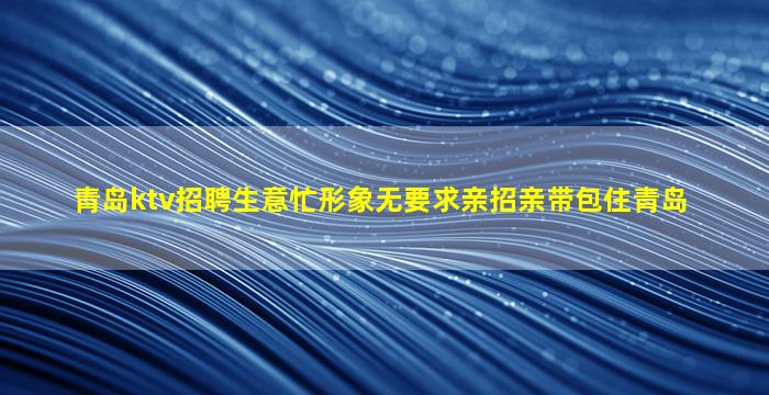 青岛ktv招聘生意忙形象无要求亲招亲带包住青岛